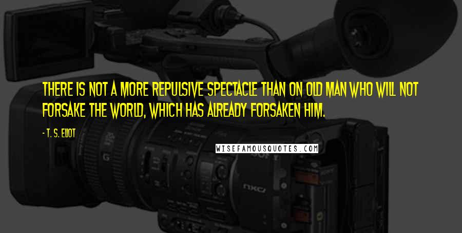 T. S. Eliot Quotes: There is not a more repulsive spectacle than on old man who will not forsake the world, which has already forsaken him.