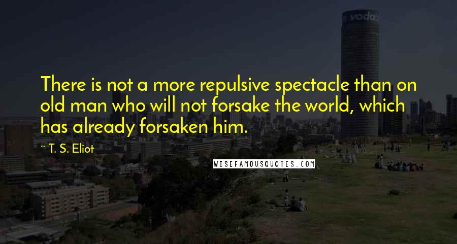 T. S. Eliot Quotes: There is not a more repulsive spectacle than on old man who will not forsake the world, which has already forsaken him.