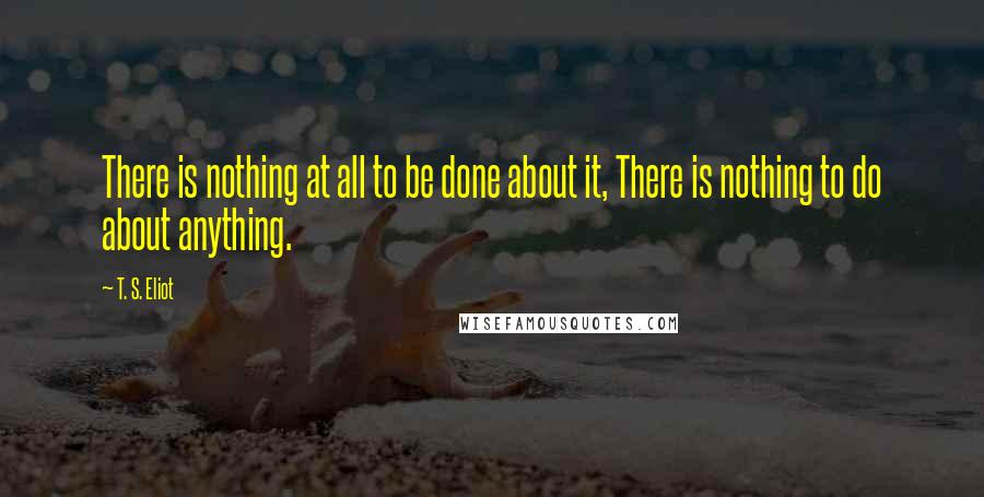 T. S. Eliot Quotes: There is nothing at all to be done about it, There is nothing to do about anything.