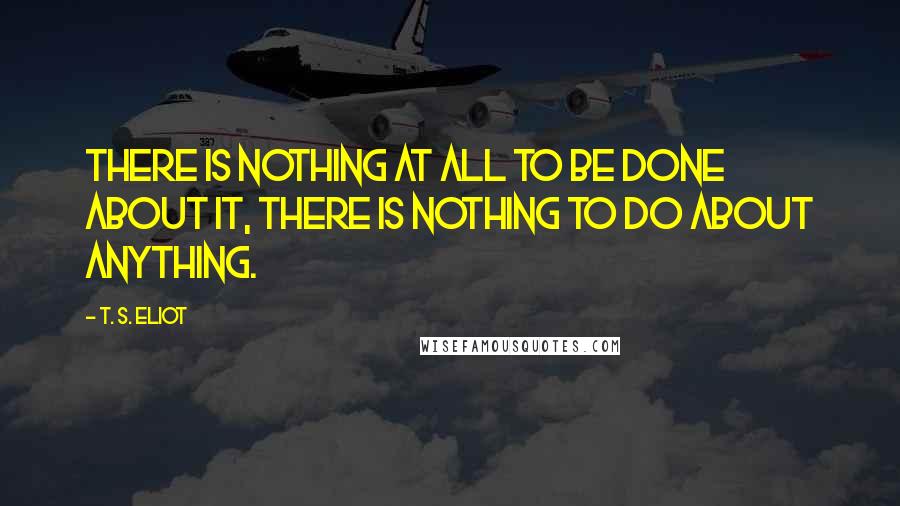 T. S. Eliot Quotes: There is nothing at all to be done about it, There is nothing to do about anything.