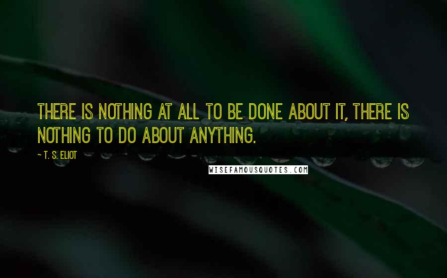 T. S. Eliot Quotes: There is nothing at all to be done about it, There is nothing to do about anything.