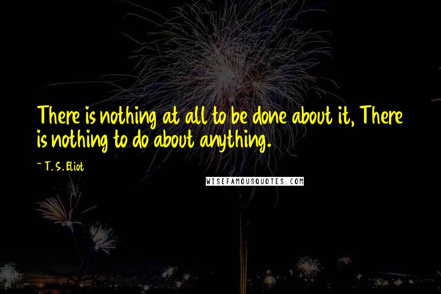 T. S. Eliot Quotes: There is nothing at all to be done about it, There is nothing to do about anything.