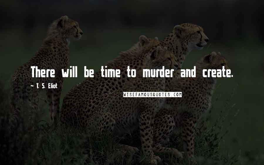 T. S. Eliot Quotes: There will be time to murder and create.