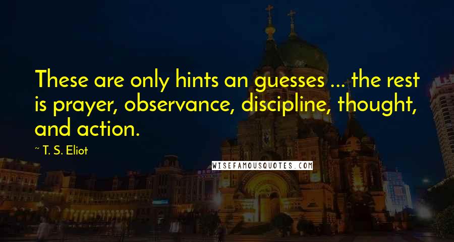 T. S. Eliot Quotes: These are only hints an guesses ... the rest is prayer, observance, discipline, thought, and action.