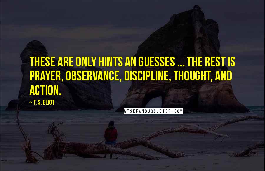 T. S. Eliot Quotes: These are only hints an guesses ... the rest is prayer, observance, discipline, thought, and action.