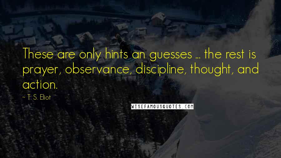 T. S. Eliot Quotes: These are only hints an guesses ... the rest is prayer, observance, discipline, thought, and action.