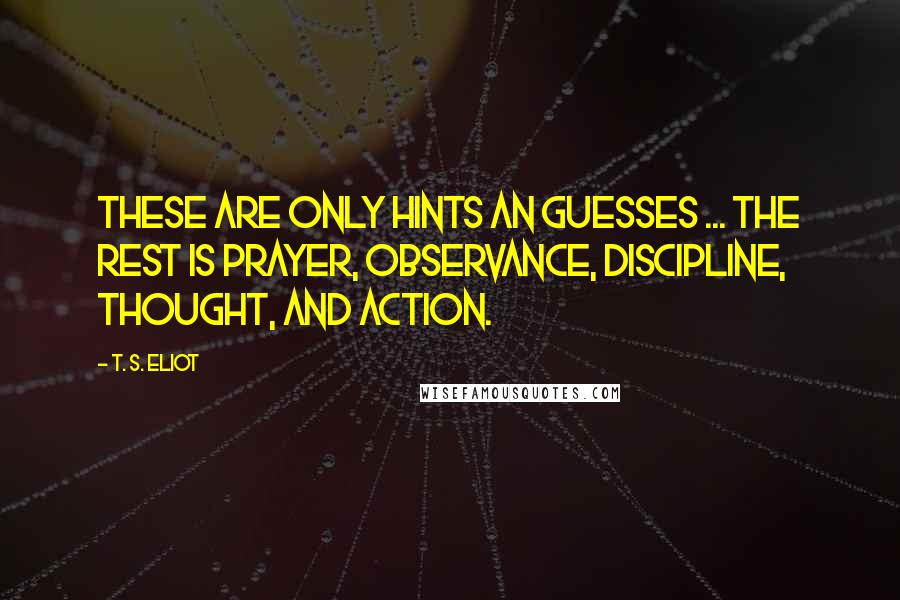 T. S. Eliot Quotes: These are only hints an guesses ... the rest is prayer, observance, discipline, thought, and action.