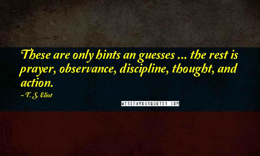 T. S. Eliot Quotes: These are only hints an guesses ... the rest is prayer, observance, discipline, thought, and action.