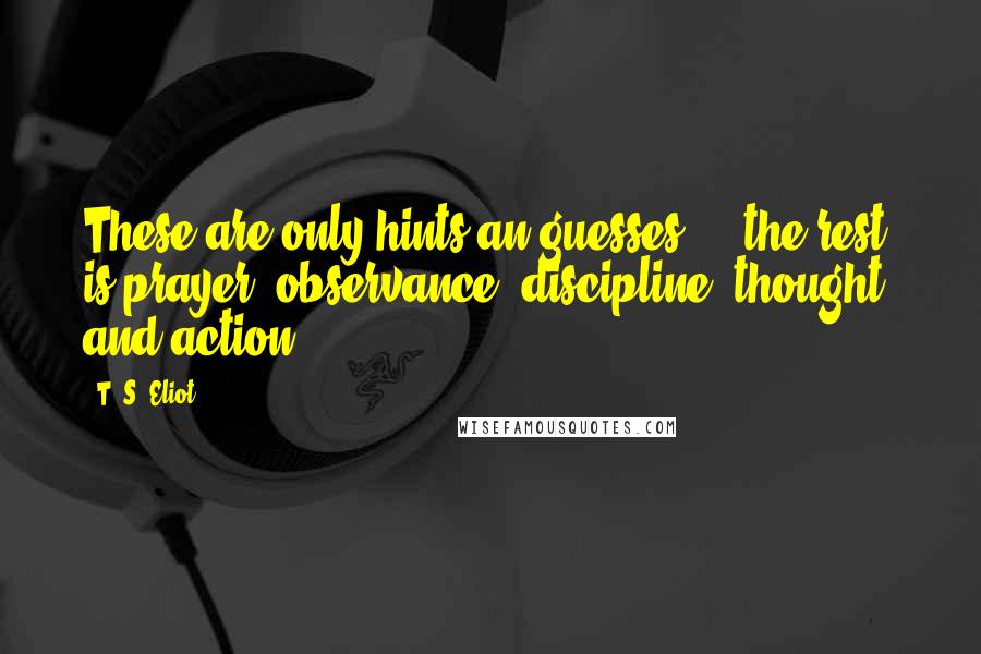 T. S. Eliot Quotes: These are only hints an guesses ... the rest is prayer, observance, discipline, thought, and action.