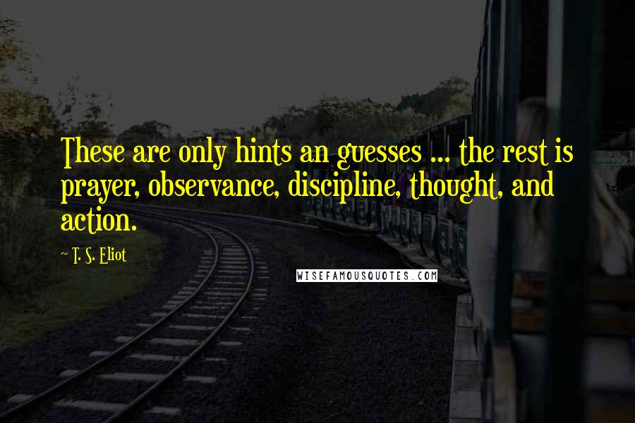 T. S. Eliot Quotes: These are only hints an guesses ... the rest is prayer, observance, discipline, thought, and action.