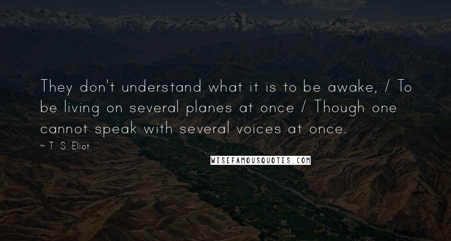 T. S. Eliot Quotes: They don't understand what it is to be awake, / To be living on several planes at once / Though one cannot speak with several voices at once.