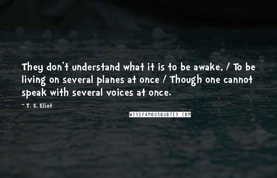 T. S. Eliot Quotes: They don't understand what it is to be awake, / To be living on several planes at once / Though one cannot speak with several voices at once.