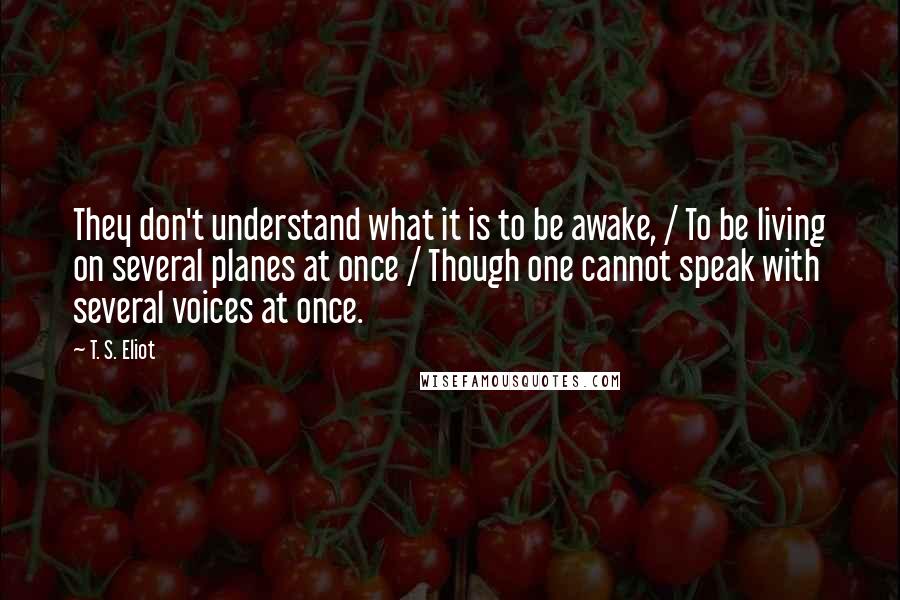 T. S. Eliot Quotes: They don't understand what it is to be awake, / To be living on several planes at once / Though one cannot speak with several voices at once.