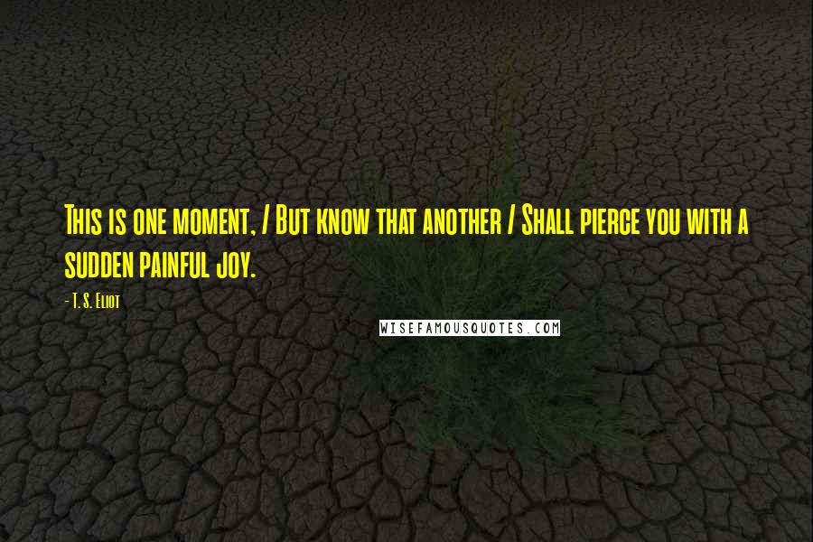 T. S. Eliot Quotes: This is one moment, / But know that another / Shall pierce you with a sudden painful joy.