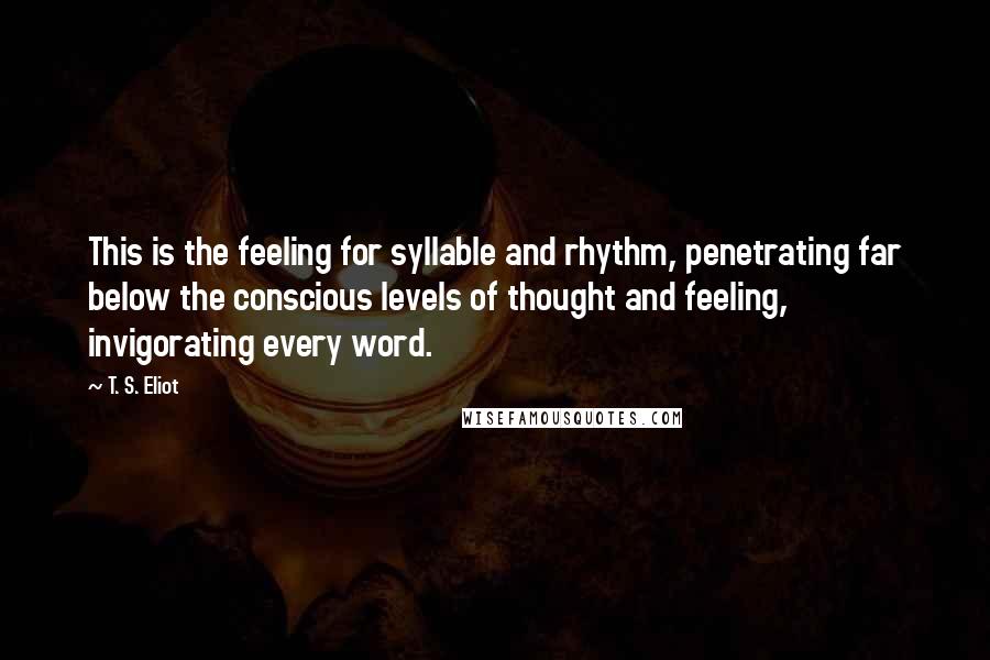 T. S. Eliot Quotes: This is the feeling for syllable and rhythm, penetrating far below the conscious levels of thought and feeling, invigorating every word.