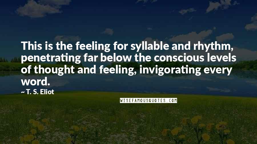 T. S. Eliot Quotes: This is the feeling for syllable and rhythm, penetrating far below the conscious levels of thought and feeling, invigorating every word.