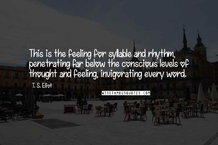 T. S. Eliot Quotes: This is the feeling for syllable and rhythm, penetrating far below the conscious levels of thought and feeling, invigorating every word.