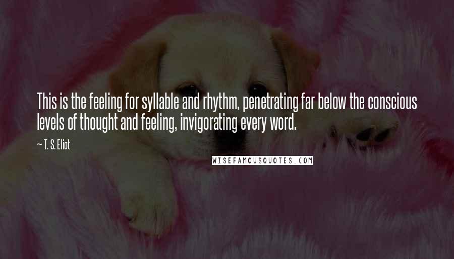 T. S. Eliot Quotes: This is the feeling for syllable and rhythm, penetrating far below the conscious levels of thought and feeling, invigorating every word.