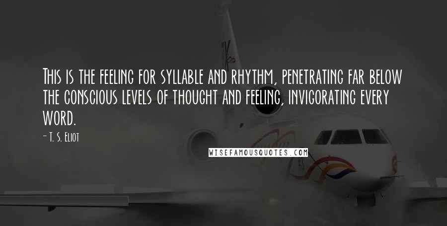 T. S. Eliot Quotes: This is the feeling for syllable and rhythm, penetrating far below the conscious levels of thought and feeling, invigorating every word.