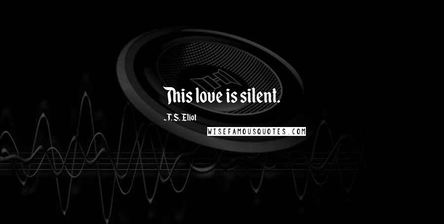 T. S. Eliot Quotes: This love is silent.