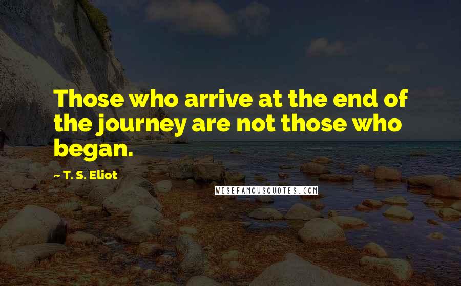 T. S. Eliot Quotes: Those who arrive at the end of the journey are not those who began.