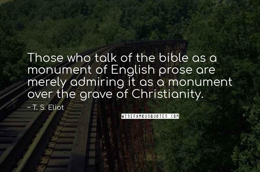 T. S. Eliot Quotes: Those who talk of the bible as a monument of English prose are merely admiring it as a monument over the grave of Christianity.