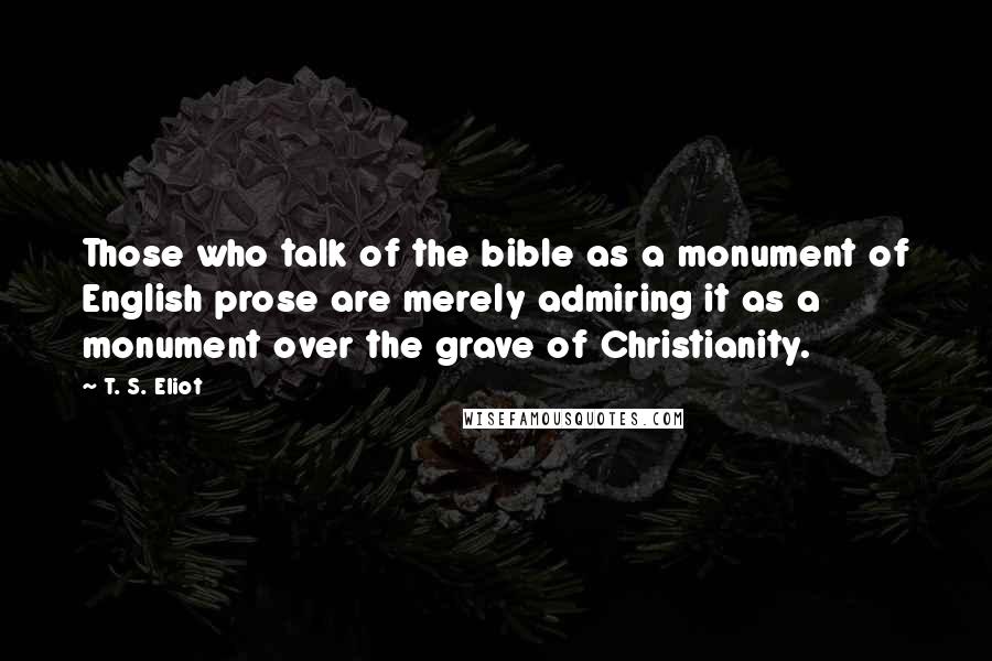 T. S. Eliot Quotes: Those who talk of the bible as a monument of English prose are merely admiring it as a monument over the grave of Christianity.