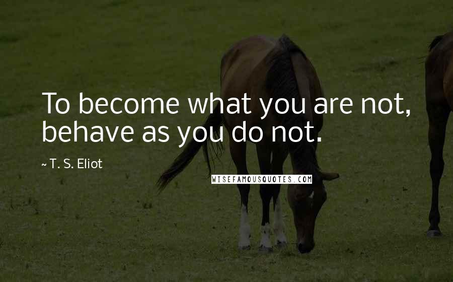 T. S. Eliot Quotes: To become what you are not, behave as you do not.