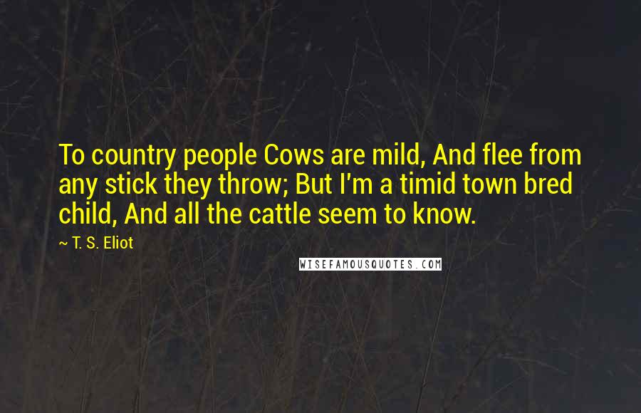 T. S. Eliot Quotes: To country people Cows are mild, And flee from any stick they throw; But I'm a timid town bred child, And all the cattle seem to know.