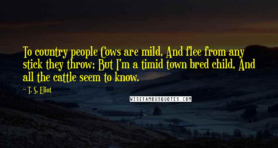 T. S. Eliot Quotes: To country people Cows are mild, And flee from any stick they throw; But I'm a timid town bred child, And all the cattle seem to know.