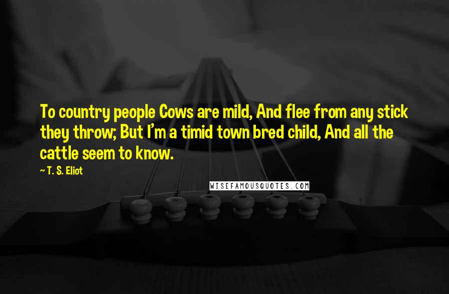 T. S. Eliot Quotes: To country people Cows are mild, And flee from any stick they throw; But I'm a timid town bred child, And all the cattle seem to know.