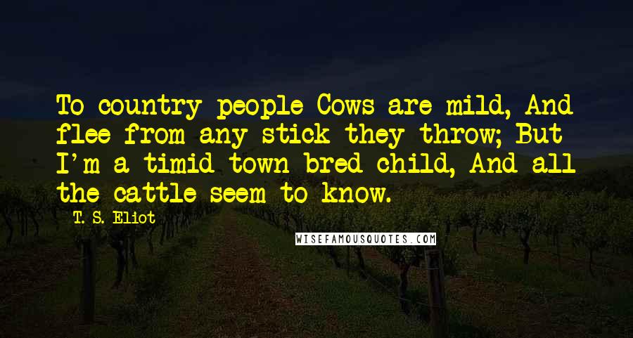 T. S. Eliot Quotes: To country people Cows are mild, And flee from any stick they throw; But I'm a timid town bred child, And all the cattle seem to know.