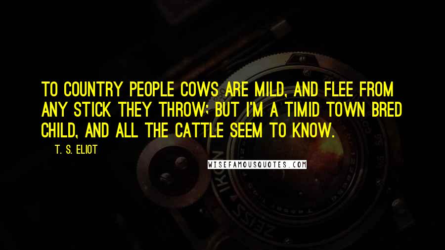 T. S. Eliot Quotes: To country people Cows are mild, And flee from any stick they throw; But I'm a timid town bred child, And all the cattle seem to know.