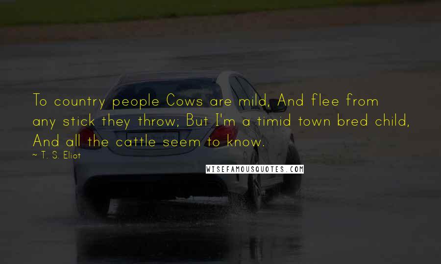 T. S. Eliot Quotes: To country people Cows are mild, And flee from any stick they throw; But I'm a timid town bred child, And all the cattle seem to know.