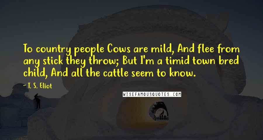 T. S. Eliot Quotes: To country people Cows are mild, And flee from any stick they throw; But I'm a timid town bred child, And all the cattle seem to know.