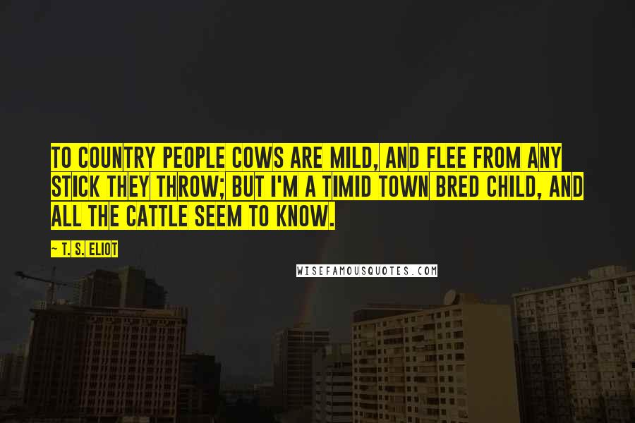T. S. Eliot Quotes: To country people Cows are mild, And flee from any stick they throw; But I'm a timid town bred child, And all the cattle seem to know.