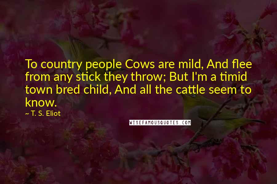 T. S. Eliot Quotes: To country people Cows are mild, And flee from any stick they throw; But I'm a timid town bred child, And all the cattle seem to know.