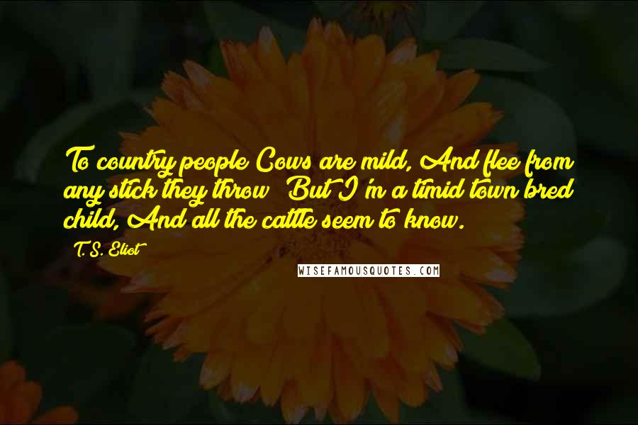 T. S. Eliot Quotes: To country people Cows are mild, And flee from any stick they throw; But I'm a timid town bred child, And all the cattle seem to know.