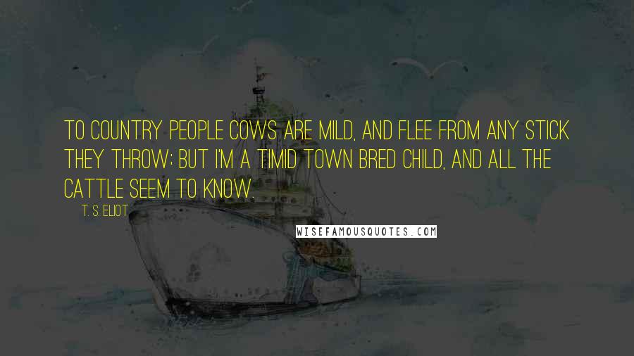 T. S. Eliot Quotes: To country people Cows are mild, And flee from any stick they throw; But I'm a timid town bred child, And all the cattle seem to know.