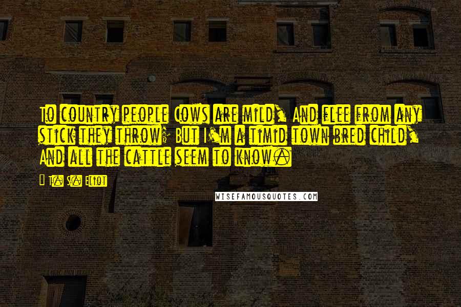 T. S. Eliot Quotes: To country people Cows are mild, And flee from any stick they throw; But I'm a timid town bred child, And all the cattle seem to know.