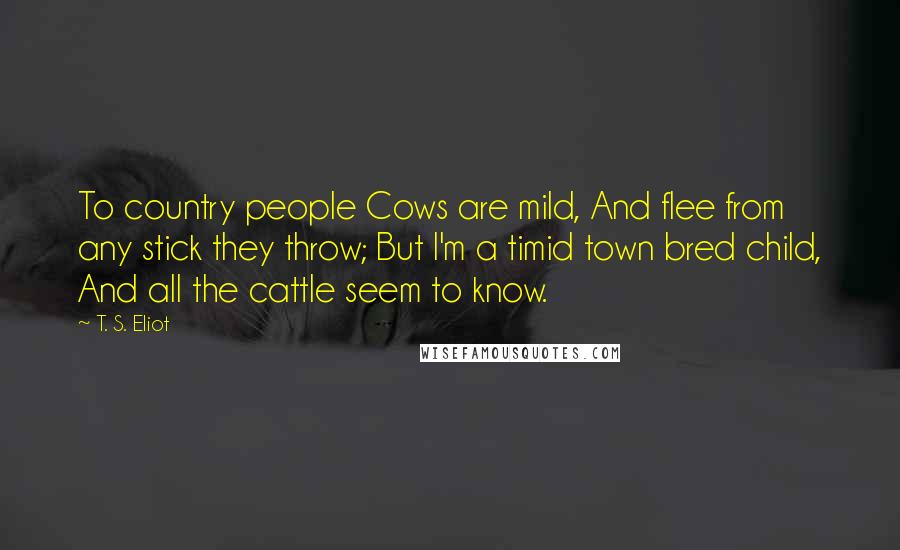 T. S. Eliot Quotes: To country people Cows are mild, And flee from any stick they throw; But I'm a timid town bred child, And all the cattle seem to know.