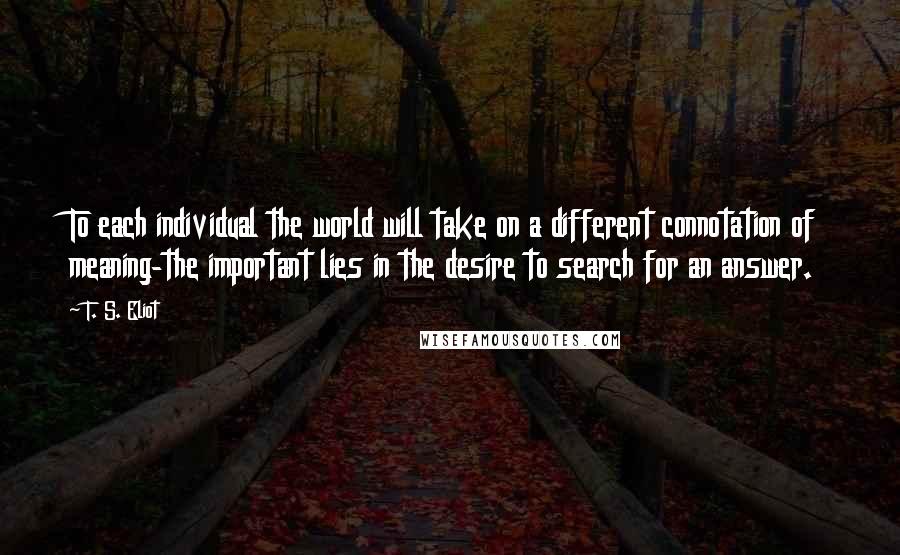 T. S. Eliot Quotes: To each individual the world will take on a different connotation of meaning-the important lies in the desire to search for an answer.