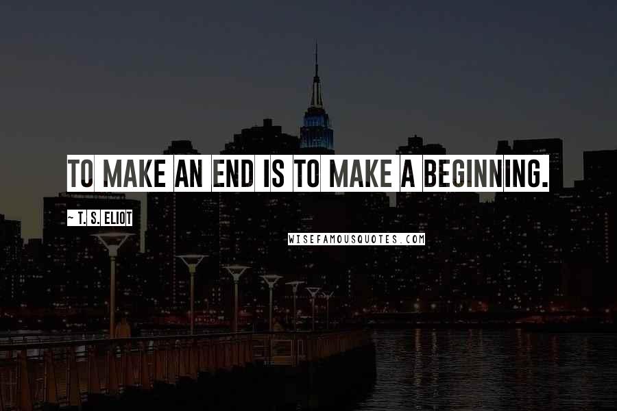 T. S. Eliot Quotes: To make an end is to make a beginning.