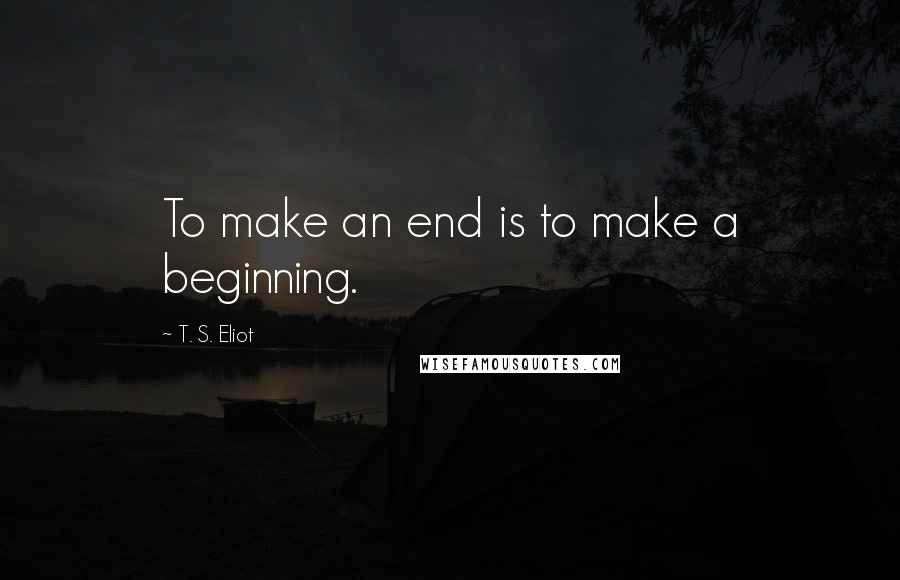 T. S. Eliot Quotes: To make an end is to make a beginning.