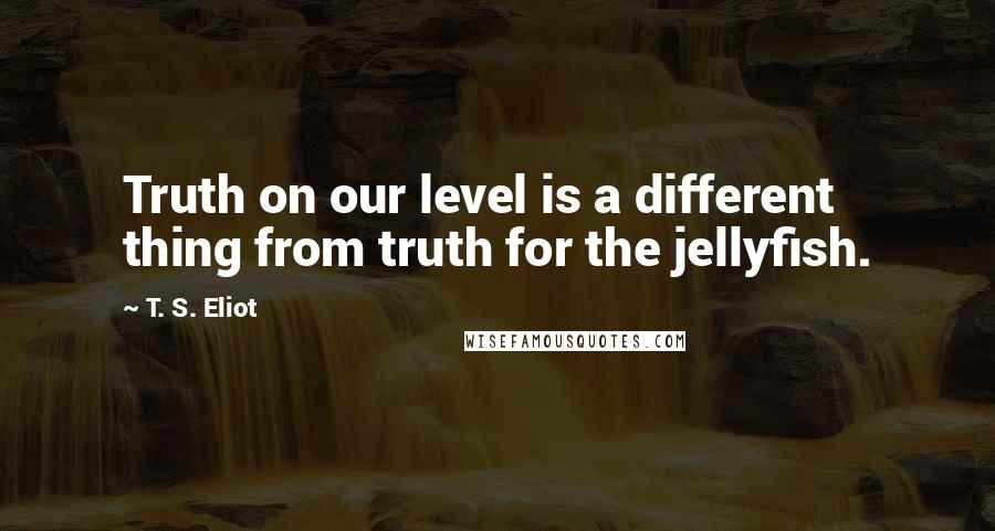 T. S. Eliot Quotes: Truth on our level is a different thing from truth for the jellyfish.