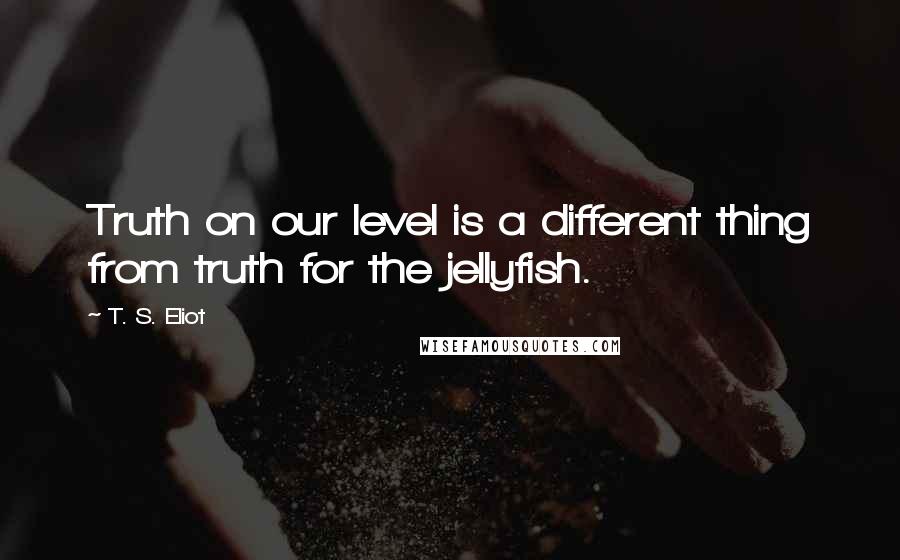 T. S. Eliot Quotes: Truth on our level is a different thing from truth for the jellyfish.