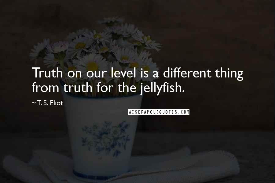 T. S. Eliot Quotes: Truth on our level is a different thing from truth for the jellyfish.