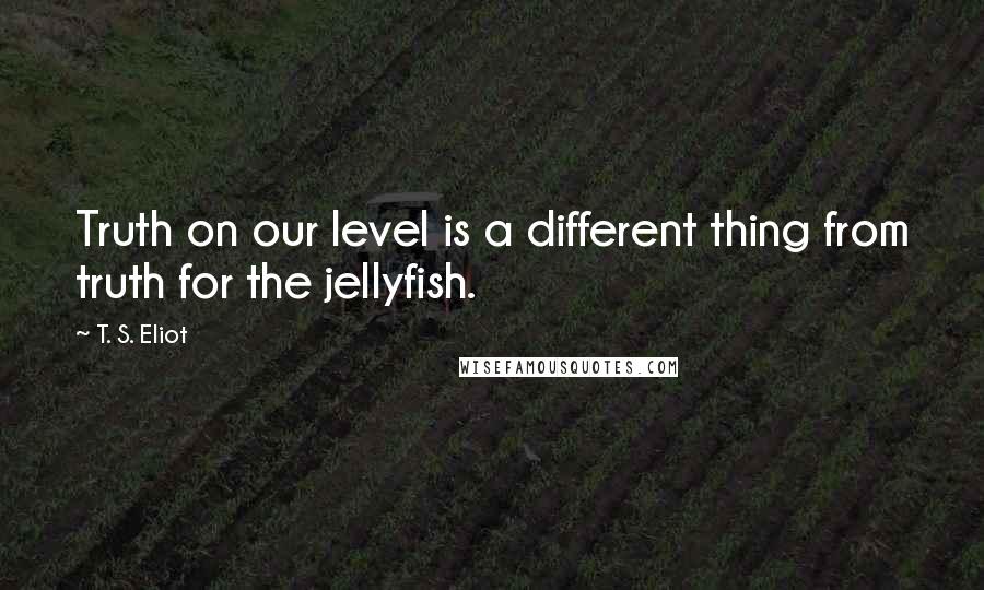 T. S. Eliot Quotes: Truth on our level is a different thing from truth for the jellyfish.