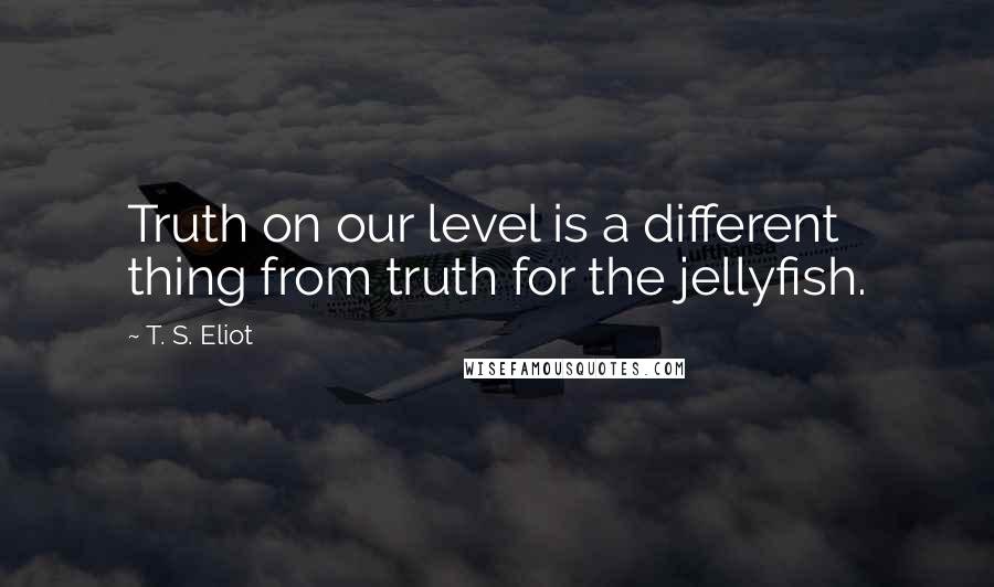 T. S. Eliot Quotes: Truth on our level is a different thing from truth for the jellyfish.