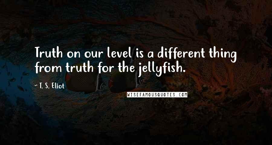 T. S. Eliot Quotes: Truth on our level is a different thing from truth for the jellyfish.